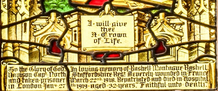 Photo of the inscription at the bottom of the 'I will give thee a Crown of Life' window: 'To the Glory of God. In loving memory of Rashell Montague Rashell Davison, Capt. North Staffordshire Regt. Severely wounded in Franca and taken prisoner March 22nd 1918. Repatriated and dies in hospital in London Jany. 27th 1919 aged 32 years. Faithful unto death.