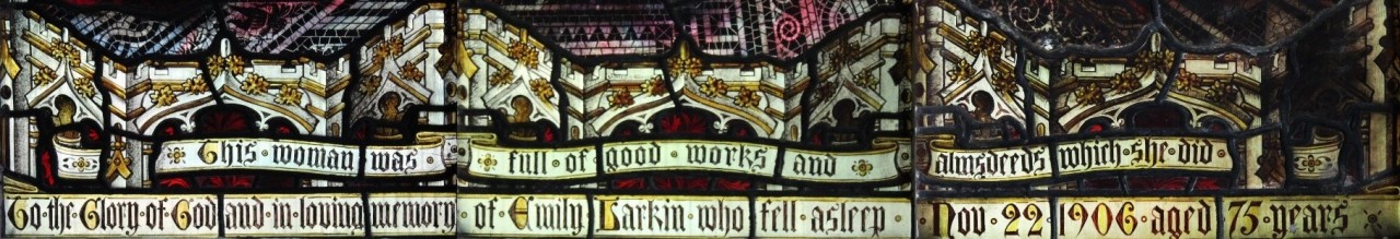 Inscription on the Tabitha/Dorcas window ‘This woman was full of good works and almsdeeds in all she did’ followed by ‘To the Glory of God and in loving memory of Emily Larkin who fell asleep November 22nd 1906 aged 75 years'.