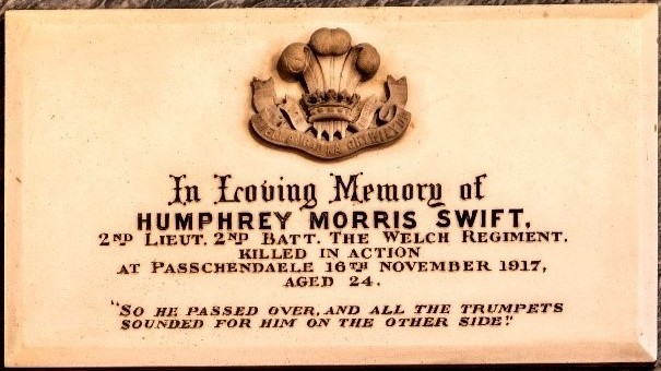In Loving Memory of Humphrey Morris Swift, 2nd Lieutenant 2nd Battalion of the Welsh Regiment, Killed in Action at Passchendale 16th ovember 1917, aged 24. 'So he passed over, and all the trumpets sounded for him on the other side'