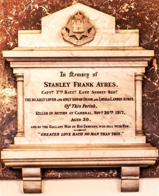 In Memory of Stanley Frank Ayres, Captain 7th Battalion East Surrey Regiment, the dearly loved and only son of Frank and Louisa Landon Ayres of this Parish, Killed in Action at Cambrai, November 20th 1917, Aged 30. And of the gallant men of his company who fell with him. 'Greater love hath no man than this.'